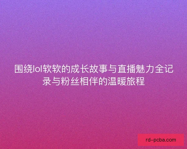 围绕lol软软的成长故事与直播魅力全记录与粉丝相伴的温暖旅程