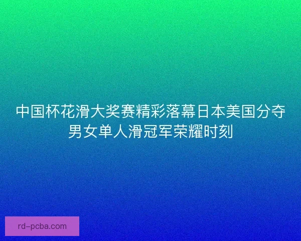 中国杯花滑大奖赛精彩落幕日本美国分夺男女单人滑冠军荣耀时刻 中国杯花滑大奖赛精彩落幕日本美国分夺男女单人滑冠军荣耀时刻