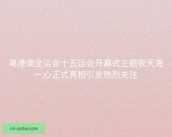粤港澳全运会十五运会开幕式主题歌天海一心正式亮相引发热烈关注