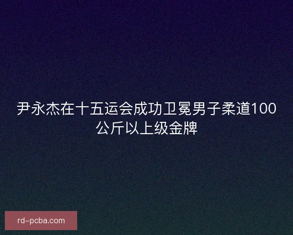 尹永杰在十五运会成功卫冕男子柔道100公斤以上级金牌 尹永杰在十五运会成功卫冕男子柔道100公斤以上级金牌