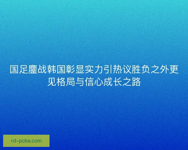 国足鏖战韩国彰显实力引热议胜负之外更见格局与信心成长之路