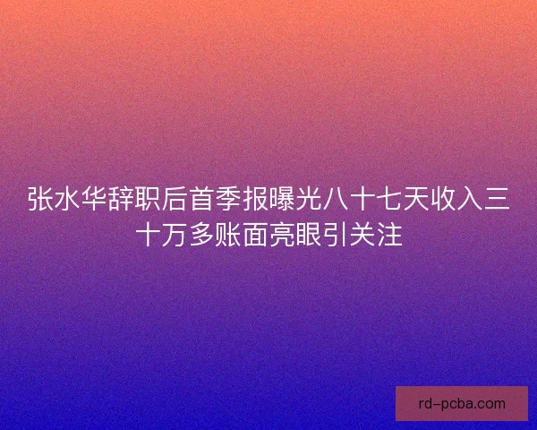 张水华辞职后首季报曝光八十七天收入三十万多账面亮眼引关注