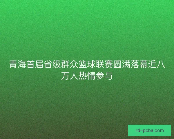 青海首届省级群众篮球联赛圆满落幕近八万人热情参与 青海首届省级群众篮球联赛圆满落幕近八万人热情参与