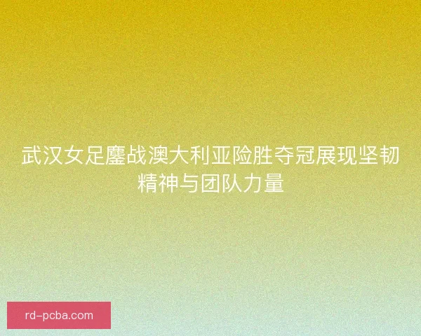 武汉女足鏖战澳大利亚险胜夺冠展现坚韧精神与团队力量
