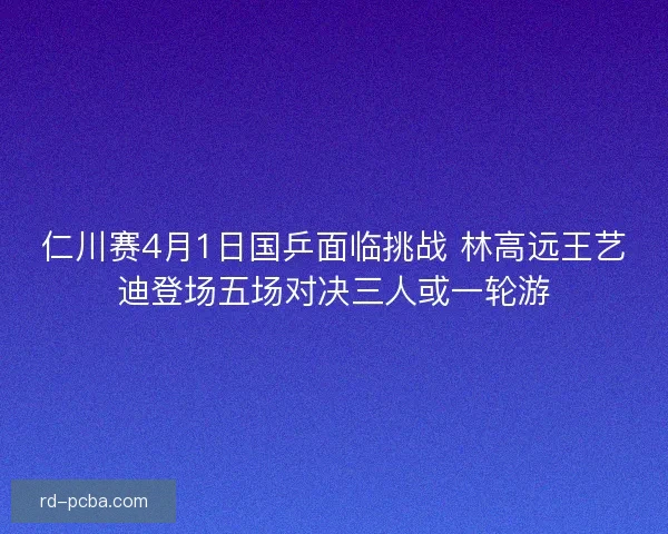仁川赛4月1日国乒面临挑战 林高远王艺迪登场五场对决三人或一轮游 仁川赛4月1日国乒面临挑战 林高远王艺迪登场五场对决三人或一轮游