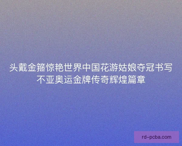 头戴金箍惊艳世界中国花游姑娘夺冠书写不亚奥运金牌传奇辉煌篇章