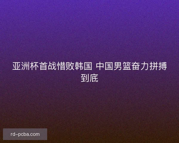 亚洲杯首战惜败韩国 中国男篮奋力拼搏到底